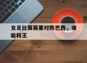 IM体育-女足比赛赛果对阵巴西，谁能称王
