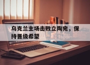 IM体育-乌克兰主场击败立陶宛，保持晋级希望