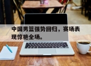 IM体育-中国男篮强势回归，赛场表现惊艳全场。