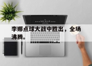IM体育平台-李娜点球大战中胜出，全场沸腾。