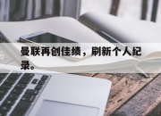 IM体育平台-曼联再创佳绩，刷新个人纪录。