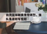 IM体育平台-台湾篮球联赛争夺激烈，强队角逐冠军桂冠