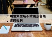 IM体育平台-广州恒大主场不敌山东鲁能，遭遇失利