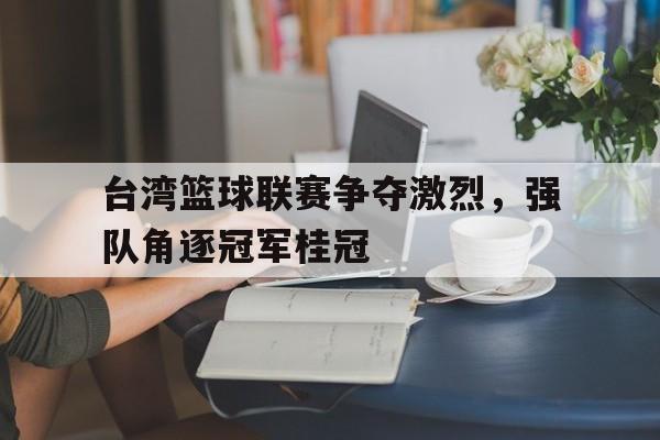 台湾篮球联赛争夺激烈，强队角逐冠军桂冠