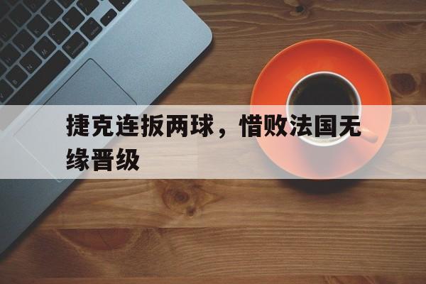 捷克连扳两球,惜败法国无缘晋级 捷克连扳两球,惜败法国无缘晋级