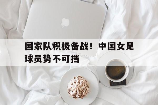 国家队积极备战！中国女足球员势不可挡