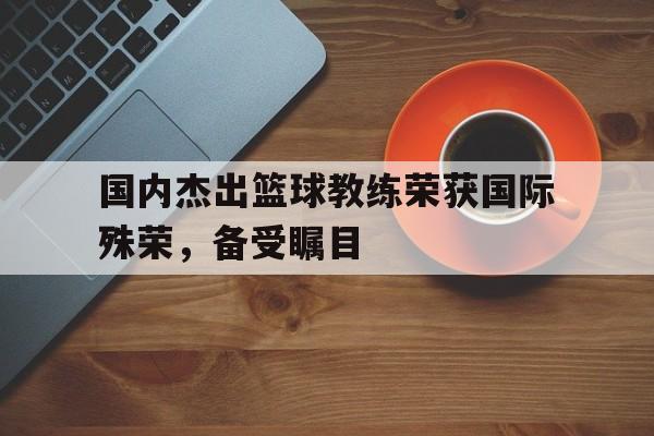 国内杰出篮球教练荣获国际殊荣，备受瞩目