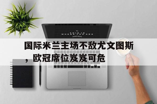 国际米兰主场不敌尤文图斯，欧冠席位岌岌可危
