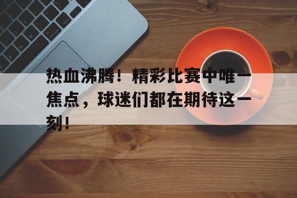 热血沸腾！精彩比赛中唯一焦点，球迷们都在期待这一刻！