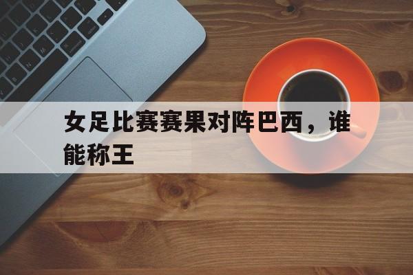 女足比赛赛果对阵巴西，谁能称王